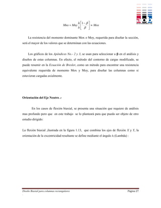 h 1   
                                    Mnx  Mny          Mox
                                             b  


    La resistencia del momento dominante Mox o Moy, requerida para diseñar la sección,
será el mayor de los valores que se determinan con las ecuaciones.


    Los gráficos de los Apéndices No.- 2 y 3, se usan para seleccionar a  en el análisis y
diseños de estas columnas. En efecto, el método del contorno de cargas modificado, se
puede resumir en la Ecuación de Bresler, como un método para encontrar una resistencia
equivalente requerida de momento Mox y Moy, para diseñar las columnas como si
estuvieran cargadas axialmente.




Orientación del Eje Neutro .-


        En los casos de flexión biaxial, se presenta una situación que requiere de análisis
mas profundo pero que en este trabajo se lo planteará para que pueda ser objeto de otro
estudio dirigido:


La flexión biaxial ,ilustrada en la figura 1.13, que combina los ejes de flexión X y Y, la
orientación de la excentricidad resultante se define mediante el ángulo  (Lambda) :




Diseño Biaxial para columnas rectangulares                                         Página 27
.
 