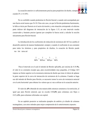 La ecuación anterior es suficientemente precisa para propósitos de diseño, siempre y
cuando Pn  0.10Po.


        No es confiable cuando predomina la flexión biaxial y cuando está acompañada por
una fuerza axial menos que Po/10. Para este caso, en que la flexión predomina fuertemente,
la falla se inicia por fluencia en el acero de tensión y esta situación corresponde a la décima
parte inferior del diagrama de interacción de la figura 1.15, en este intervalo resulta
conservador y bastante preciso ignorar por completo la fuerza axial y calcular la sección
únicamente para flexión biaxial.


        La introducción de los coeficientes de reducción de resistencia del ACI no cambia el
desarrollo anterior de manera fundamental, siempre y cuando el coeficiente  sea constante
para todos los términos y para propósitos de diseños, la ecuación de Bresler puede
  rea ión rarse así


                                  1    1     1    1
                                              
                                 Pn Pnxo Pnyo Po


        Para el intervalo en el cual el método de Bresler aplicable, por encima de 0.10 Po,
el valor  es constante excepto que, para excentricidades muy pequeñas, el Código ACI
impone un límite superior en la resistencia máxima de diseño que tiene el efecto de aplanar
la parte superior de la curva de interacción de resistencia de la columna. Cuando se haga
uso del método de Bresler para flexión, es necesario tomar la curva de resistencia uniaxial
sin el corte horizontal para obtener los valores que se van a utilizar en la ecuación anterior.


        El valor de Pn obtenido de esta manera debe entonces someterse a la restricción, al
igual que para flexión uniaxial, que no exceda 0.80Po para columnas con flejes o
0.85..Po ,para columnas reforzadas con espiral.


        En un capítulo posterior se realizarán ejemplos de análisis y/o diseño de columna
rectangulares, con estos métodos para mejor comprensión de lo anteriormente expuesto.

Diseño Biaxial para columnas rectangulares                                            Página 32
.
 