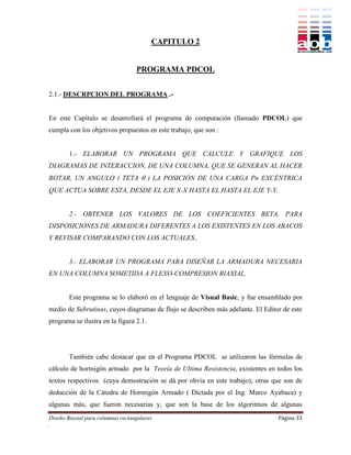 CAPITULO 2


                                   PROGRAMA PDCOL


2.1.- DESCRPCION DEL PROGRAMA .-


En este Capítulo se desarrollará el programa de computación (llamado PDCOL) que
cumpla con los objetivos propuestos en este trabajo, que son :


        1.- ELABORAR UN PROGRAMA QUE CALCULE Y GRAFIQUE LOS
DIAGRAMAS DE INTERACCION, DE UNA COLUMNA, QUE SE GENERAN AL HACER
ROTAR, UN ANGULO ( TETA  ) LA POSICIÓN DE UNA CARGA Pn EXCÉNTRICA
QUE ACTUA SOBRE ESTA, DESDE EL EJE X-X HASTA EL HASTA EL EJE Y-Y.


        2.- OBTENER LOS VALORES DE LOS COEFICIENTES BETA, PARA
DISPOSICIONES DE ARMADURA DIFERENTES A LOS EXISTENTES EN LOS ABACOS
Y REVISAR COMPARANDO CON LOS ACTUALES..


        3.- ELABORAR UN PROGRAMA PARA DISEÑAR LA ARMADURA NECESARIA
EN UNA COLUMNA SOMETIDA A FLEXO-COMPRESION BIAXIAL.


        Este programa se lo elaboró en el lenguaje de Visual Basic, y fue ensamblado por
medio de Subrutinas, cuyos diagramas de flujo se describen más adelante. El Editor de este
programa se ilustra en la figura 2.1.




        También cabe destacar que en el Programa PDCOL se utilizaron las fórmulas de
cálculo de hormigón armado por la Teoría de Ultima Resistencia, existentes en todos los
textos respectivos (cuya demostración se dá por obvia en este trabajo); otras que son de
deducción de la Cátedra de Hormigón Armado ( Dictada por el Ing. Marco Ayabaca) y
algunas más, que fueron necesarias y, que son la base de los algoritmos de algunas
Diseño Biaxial para columnas rectangulares                                       Página 33
.
 