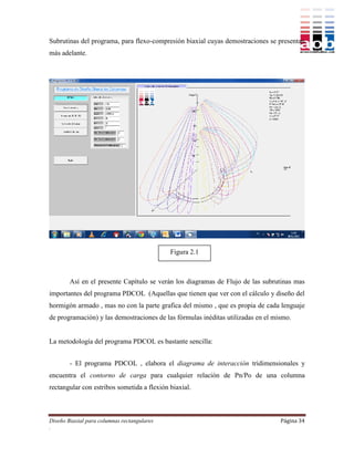 Subrutinas del programa, para flexo-compresión biaxial cuyas demostraciones se presentan
más adelante.




                                             Figura 2.1



        Así en el presente Capítulo se verán los diagramas de Flujo de las subrutinas mas
importantes del programa PDCOL (Aquellas que tienen que ver con el cálculo y diseño del
hormigón armado , mas no con la parte grafica del mismo , que es propia de cada lenguaje
de programación) y las demostraciones de las fórmulas inéditas utilizadas en el mismo.


La metodología del programa PDCOL es bastante sencilla:


        - El programa PDCOL , elabora el diagrama de interacción tridimensionales y
encuentra el contorno de carga para cualquier relación de Pn/Po de una columna
rectangular con estribos sometida a flexión biaxial.



Diseño Biaxial para columnas rectangulares                                        Página 34
.
 