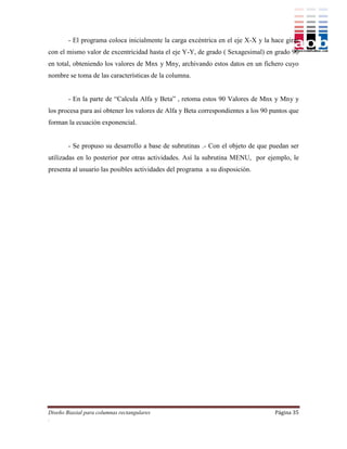 - El programa coloca inicialmente la carga excéntrica en el eje X-X y la hace girar
con el mismo valor de excentricidad hasta el eje Y-Y, de grado ( Sexagesimal) en grado 90
en total, obteniendo los valores de Mnx y Mny, archivando estos datos en un fichero cuyo
nombre se toma de las características de la columna.


        - En la parte de “Calcula Alfa y Beta” , retoma estos 90 Valores de Mnx y Mny y
los procesa para así obtener los valores de Alfa y Beta correspondientes a los 90 puntos que
forman la ecuación exponencial.


        - Se propuso su desarrollo a base de subrutinas .- Con el objeto de que puedan ser
utilizadas en lo posterior por otras actividades. Así la subrutina MENU, por ejemplo, le
presenta al usuario las posibles actividades del programa a su disposición.




Diseño Biaxial para columnas rectangulares                                         Página 35
.
 