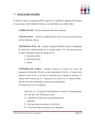 2.2.- MANUAL DEL USUARIO .-


En cuanto se ejecuta el programa PDCOL aparece en la pantalla el siguiente menú (figura
2.2) para el que se debe utilizar los botones y los formularios, para cambiar datos.


        CAMBIA DATOS .- Permite cambiar los datos de la columna.


        VER COLUMNA .- Permite ver gráficamente los datos y la sección de la columna
        con las varillas de refuerzo.


        DIAGRAMAS 3D (P_ M) .- Permite al programa PDCOL graficar los diagramas
        de interacción Tridimensionales de la columna (figura 2.3). Esta opción permite
        escoger el Diagrama a mostrarse, puede ser este:
                1.- Pn & Mnx & Mny
                2.- Pu & Mux & Muy
                3.- Ambos.


        CONTORNO DE CARGA .- Permite visualizar el Contorno de carga, del
        diagrama de Interacción 3D, para un valor determinado de Pn/Po,.- El usuario debe
        ingresar el valor de Pn en Ton para el cual desea que se obtenga el contorno o la
        relación Pn/Po (menor que 1) .- Almacena en un archivo los 91 valores de Mnx ,
        Mny (0 a 90 ) que corresponden al contorno de carga definido.
        El nombre del archivo está dado por :


                A,B,C,D,E, ó I .- La primera letra determina el valor de f’c correspondiente:
                210, 240, 280 , 300, 350 Kg/cm2 y otros .
                Nv .- Número de varillas en la sección.(homogéneas).
                _ .- Separador.
                P .- Valor que indica la relación en % de Pn/Po.
                W .- El valor del índice de refuerzo con 2 decimales.

Diseño Biaxial para columnas rectangulares                                             Página 36
.
 