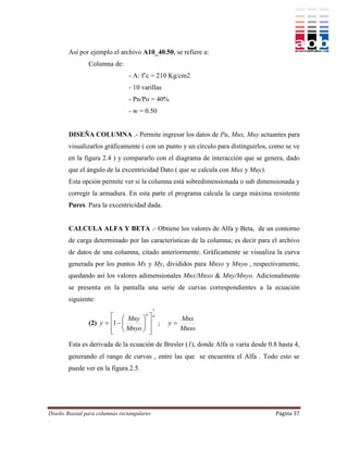 Así por ejemplo el archivo A10_40.50, se refiere a:
                Columna de:
                                 - A: f’c = 210 Kg/cm2
                                 - 10 varillas
                                 - Pn/Po = 40%
                                 - w = 0.50


        DISEÑA COLUMNA .- Permite ingresar los datos de Pu, Mux, Muy actuantes para
        visualizarlos gráficamente ( con un punto y un círculo para distinguirlos, como se ve
        en la figura 2.4 ) y compararlo con el diagrama de interacción que se genera, dado
        que el ángulo de la excentricidad Dato ( que se calcula con Mux y Muy).
        Esta opción permite ver si la columna está sobredimensionada o sub dimensionada y
        corregir la armadura. En esta parte el programa calcula la carga máxima resistente
        Pures. Para la excentricidad dada.


        CALCULA ALFA Y BETA .- Obtiene los valores de Alfa y Beta, de un contorno
        de carga determinado por las características de la columna; es decir para el archivo
        de datos de una columna, citado anteriormente. Gráficamente se visualiza la curva
        generada por los puntos Mx y My, divididos para Mnxo y Mnyo , respectivamente,
        quedando así los valores adimensionales Mnx/Mnxo & Mny/Mnyo. Adicionalmente
        se presenta en la pantalla una serie de curvas correspondientes a la ecuación
        siguiente:
                                             1
                                       
                          Mny            
                                                      Mnx
                (2) y  1  
                                
                                           ;   y
                          Mnyo 
                                          
                                           
                                                      Mnxo

        Esta es derivada de la ecuación de Bresler (1), donde Alfa  varía desde 0.8 hasta 4,
        generando el rango de curvas , entre las que se encuentra el Alfa . Todo esto se
        puede ver en la figura 2.5.




Diseño Biaxial para columnas rectangulares                                          Página 37
.
 