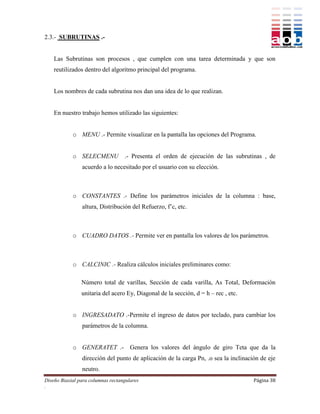 2.3.- SUBRUTINAS .-


    Las Subrutinas son procesos , que cumplen con una tarea determinada y que son
    reutilizados dentro del algoritmo principal del programa.


    Los nombres de cada subrutina nos dan una idea de lo que realizan.


    En nuestro trabajo hemos utilizado las siguientes:


            o MENU .- Permite visualizar en la pantalla las opciones del Programa.


            o SELECMENU            .- Presenta el orden de ejecución de las subrutinas , de
                acuerdo a lo necesitado por el usuario con su elección.



            o CONSTANTES .- Define los parámetros iniciales de la columna : base,
                altura, Distribución del Refuerzo, f’c, etc.



            o CUADRO DATOS .- Permite ver en pantalla los valores de los parámetros.



            o CALCINIC .- Realiza cálculos iniciales preliminares como:

                Número total de varillas, Sección de cada varilla, As Total, Deformación
                unitaria del acero Ey, Diagonal de la sección, d = h – rec , etc.


            o INGRESADATO .-Permite el ingreso de datos por teclado, para cambiar los
                parámetros de la columna.


            o GENERATET .- Genera los valores del ángulo de giro Teta que da la
                dirección del punto de aplicación de la carga Pn, .o sea la inclinación de eje
                neutro.
Diseño Biaxial para columnas rectangulares                                           Página 38
.
 