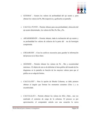 o GENERAC .- Genera los valores de profundidad del eje neutro c, para
                obtener los valores de Pn, Mn respectivos y graficarlos en pantalla.



            o CALCULA PUNTO .- Permite obtener para una profundidad y dirección del
                eje neutro determinada , los valores de Mn, Pn, Mu, y Pu.



            o AREAHORMIGÓN .- Permite obtener, dada la inclinación del eje neutro y
                su profundidad los valores de esfuerzo de la parte del      rea de hormigón
                comprimida.



            o CREAARCHIV .- Crea los archivos necesarios para guardar la información
                del proceso en el disco duro.



            o MÁXIMOS .- Permite obtener los valores de Pn , Mn y excentricidad
                máximos.- El objeto de esto es de delimitar el área gráfica del trazado de los
                diagramas en la pantalla en función de los mayores valores para que el
                gráfico no se salga de límites.



            o CALCULATET .- Para la opción de Diseña Columna, se debe primero
                obtener el ángulo que forman los momentos actuantes (Teta ) y su
                excentricidad.



            o CALCULALAFA .- Permite obtener los valores de Alfa y Beta , una vez
                analizado el contorno de carga de la columna. El proceso es por
                aproximación; el computador calcula con una ecuación la curva


Diseño Biaxial para columnas rectangulares                                             Página 39
.
 
