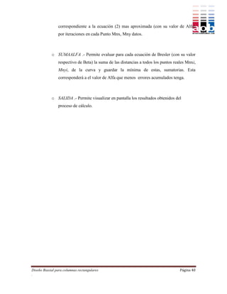 correspondiente a la ecuación (2) mas aproximada (con su valor de Alfa)
                por iteraciones en cada Punto Mnx, Mny datos.



            o SUMAALFA .- Permite evaluar para cada ecuación de Bresler (con su valor
                respectivo de Beta) la suma de las distancias a todos los puntos reales Mnxi,
                Mnyi, de la curva y guardar la mínima de estas, sumatorias. Esta
                corresponderá a el valor de Alfa que menos errores acumulados tenga.



            o SALIDA .- Permite visualizar en pantalla los resultados obtenidos del
                proceso de cálculo.




Diseño Biaxial para columnas rectangulares                                          Página 40
.
 