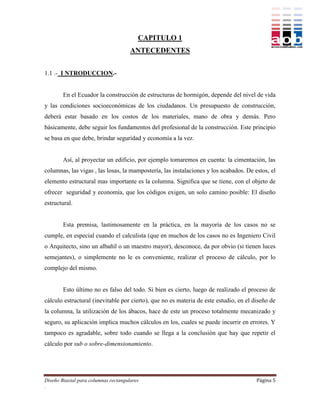 CAPITULO 1
                                      ANTECEDENTES


1.1 .- I NTRODUCCION.-


        En el Ecuador la construcción de estructuras de hormigón, depende del nivel de vida
y las condiciones socioeconómicas de los ciudadanos. Un presupuesto de construcción,
deberá estar basado en los costos de los materiales, mano de obra y demás. Pero
básicamente, debe seguir los fundamentos del profesional de la construcción. Este principio
se basa en que debe, brindar seguridad y economía a la vez.


        Así, al proyectar un edificio, por ejemplo tomaremos en cuenta: la cimentación, las
columnas, las vigas , las losas, la mampostería, las instalaciones y los acabados. De estos, el
elemento estructural mas importante es la columna. Significa que se tiene, con el objeto de
ofrecer seguridad y economía, que los códigos exigen, un solo camino posible: El diseño
estructural.


        Esta premisa, lastimosamente en la práctica, en la mayoría de los casos no se
cumple, en especial cuando el calculista (que en muchos de los casos no es Ingeniero Civil
o Arquitecto, sino un albañil o un maestro mayor), desconoce, da por obvio (si tienen luces
semejantes), o simplemente no le es conveniente, realizar el proceso de cálculo, por lo
complejo del mismo.


        Esto último no es falso del todo. Si bien es cierto, luego de realizado el proceso de
cálculo estructural (inevitable por cierto), que no es materia de este estudio, en el diseño de
la columna, la utilización de los ábacos, hace de este un proceso totalmente mecanizado y
seguro, su aplicación implica muchos cálculos en los, cuales se puede incurrir en errores. Y
tampoco es agradable, sobre todo cuando se llega a la conclusión que hay que repetir el
cálculo por sub o sobre-dimensionamiento.




Diseño Biaxial para columnas rectangulares                                             Página 5
.
 