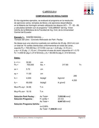 CAPITULO 4
                               COMPARACION DE RESULTADOS

En los siguientes ejemplos, se evaluará el programa en la resolución
de ejercicios varios, tomados de libros y de ejercicios desarrollados
en la Materia de Hormigón armado utilizando los ábacos ACI - 77 - 83 - 89.
y calculados también con el programa " COLUMNAS" del Ing. Víctor
Ushiña de la Biblioteca de la Facultad de Ing. Civil, de la Universidad
Central del Ecuador

Ejemplo 1.- DISEÑO BIAXIAL .-
Tomado del Libro : Concreto Reforzado de Park Paulay
Se desea que una columna cuadrada con estribos de 20 plg. (50.8 cm) con
un total de 16 varillas distribuidas uniformemente en todas las caras ,
soporte Pu = 700.000 lbs ( 3113 KN ) con ex = 2.25 plg. ( 5.72 cm )
y ey = 4.33 plg. ( 1.10 cm ). Encontrar el area de acero requerida si f = 0.70
f'c = 4.000 lb/ plg.2 ( 27.6 N/mm2), y fy = 60.000 lb./plg.2 ( 414 N/mm2).

Datos:

b=h=              50.80               cm
Pu =               700,000            lbs. =              317.80                 Tn

ex =              5.72                cm

ey =              11.00               cm
                                                                       280
fc =              4,000               lb/plg2         Kg/cm2
                                                                     4,200
fy =              60,000              lb/plg2         K g/cm2

Mux=Pu.ey= 34.96                     T.m

Muy=Pu.ex= 18.18                     T.m

Solución Park Paulay :   As Total=           7,032.00 mm2
Solución Programa :      Fi varilla =        23 mm
                         As Total =          6,647.63 mm2
Solución Programa Ushiña :
                         ro=2.89%
                         As Total = 7,458.05 mm2



Diseño Biaxial para columnas rectangulares                                   Página 51
.
 