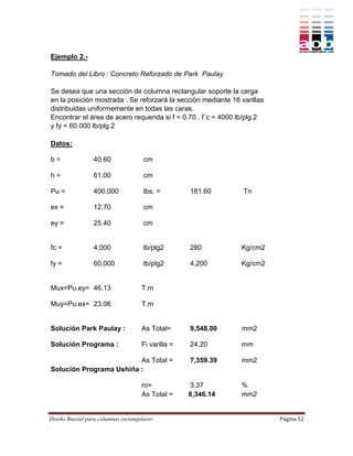 Ejemplo 2.-

Tomado del Libro : Concreto Reforzado de Park Paulay

Se desea que una sección de columna rectangular soporte la carga
en la posición mostrada . Se reforzará la sección mediante 16 varillas
distribuidas uniformemente en todas las caras.
Encontrar el área de acero requerida si f = 0.70 , f´c = 4000 lb/plg.2
y fy = 60.000 lb/plg.2

Datos:

b=                40.60               cm

h=                61.00               cm

Pu =              400,000             lbs. =        181.60     Tn

ex =              12.70               cm

ey =              25.40               cm


fc =              4,000               lb/plg2       280        Kg/cm2

fy =              60,000              lb/plg2       4,200      Kg/cm2


Mux=Pu.ey= 46.13                     T.m

Muy=Pu.ex= 23.06                     T.m


Solución Park Paulay :               As Total=      9,548.00   mm2

Solución Programa :                  Fi varilla =   24.20      mm

                         As Total =                 7,359.39   mm2
Solución Programa Ushiña :

                                     ro=            3.37       %
                                     As Total =     8,346.14   mm2


Diseño Biaxial para columnas rectangulares                               Página 52
.
 