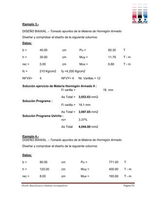 Ejemplo 3.-

DISEÑO BIAXIAL .- Tomado apuntes de la Materia de Hormigón Armado
Diseñar y comprobar el diseño de la siguiente columna:
Datos:

b=              40.00                cm            Pu =                  60.30    T

h=              30.00                cm            Muy =                 11.79    T-m

rec =           5.00                 cm            Mux =                 6.80     T-m

fc =            210 Kg/cm2          fy =4,200 Kg/cm2

NFVX=           4                   NFVY= 4        Nt. Varillas = 12

Solución ejercicio de Materia Hormigón Armado II :
                          Fi varilla =                                 18 mm

                                    As Total =     3,053.63 mm2
Solución Programa :
                                    Fi varilla =   18.1 mm

                        As Total =                 3,087.65 mm2
Solución Programa Ushiña :
                        ro=                        3.37%

                                    As Total       4,044.00 mm2


Ejemplo 4.-
DISEÑO BIAXIAL .- Tomado apuntes de la Materia de Hormigón Armado

Diseñar y comprobar el diseño de la siguiente columna:

Datos:

b=              80.00               cm              Pu =                 771.00   T

h=              120.00              cm              Muy =                400.90   T-m

rec =           8.00                cm              Mux =                165.90   T-m

Diseño Biaxial para columnas rectangulares                                        Página 53
.
 