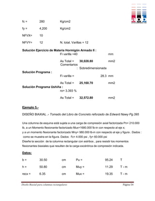 fc =            280                Kg/cm2

fy =            4,200              Kg/cm2

NFVX=           10

NFVY=           12                 N. total. Varillas = 12

Solución Ejercicio de Materia Hormigón Armado II :
                          Fi varilla =40                                mm

                                   As Total =   30,028.80         mm2
                                   Comentarios
                                              : Sobredimensionada
Solución Programa :
                                   Fi varilla =                 28.3 mm

                       As Total =  25,160.70                            mm2
Solución Programa Ushiña :
                       ro= 3.393 %

                                   As Total =       32,572.80           mm2


Ejemplo 5.-

DISEÑO BIAXIAL .- Tomado del Libro de Concreto reforzado de Edward Nawy Pg.395

Una columna de esquina está sujeta a una carga de compresión axial factorizada Pn= 210.000
lb, a un Momento flexionante factorizado Mux=1680.000´lb-in con respecto al eje x;
y a un momento flexionante factorizado Mny= 980.000 lb-in con respecto al eje y figura . Dados :
 como se muestra en la figura. Dados: f'c= 4.000 psi , fy= 60.000 psi
Diseñe la sección de la columna rectangular con estribos , para resistir los momentos
flexionantes biaxiales que resulten de la carga excéntrica de compresión indicada.

Datos:

b=              30.50                cm           Pu =             95.24       T

h=              50.80                cm           Muy =            11.29       T-m

recx =          6.35                 cm           Mux =            19.35       T-m


Diseño Biaxial para columnas rectangulares                                         Página 54
.
 