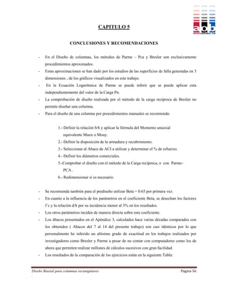 CAPITULO 5


                       CONCLUSIONES Y RECOMENDACIONES


    -   En el Diseño de columnas, los métodos de Parme – Pca y Bresler son exclusivamente
        procedimientos aproximados.
    -   Estas aproximaciones se han dado por los estudios de las superficies de falla generadas en 3
        dimensiones , de los gráficos visualizados en este trabajo.
    -    En la Ecuación Logarítmica de Parme se puede inferir que se puede aplicar esta
        independientemente del valor de la Carga Pn.
    -   La comprobación de diseño realizada por el método de la carga recíproca de Bresler no
        permite diseñar una columna.
    -   Para el diseño de una columna por procedimientos manuales se recomienda:


                1.- Definir la relación b/h y aplicar la fórmula del Momento uniaxial
                   equivalente Muox o Mouy.
                2.- Definir la disposición de la armadura y recubrimiento.
                3.- Seleccionar al Abaco de ACI a utilizar y determinar el % de refuerzo.
                4.- Definir los diámetros comerciales.
                5.-Comprobar el diseño con el método de la Carga recíproca, o con Parme-
                   PCA .
                6.- Redimensionar si es necesario.


    -   Se recomienda también para el prediseño utilizar Beta = 0.65 por primera vez.
    -   En cuanto a la influencia de los parámetros en el coeficiente Beta, se desechan los factores
        f´c y la relación d/h por su incidencia menor al 3% en los resultados.
    -   Los otros parámetros inciden de manera directa sobre este coeficiente.
    -   Los ábacos presentados en el Apéndice 3, calculados hace varias décadas comparados con
        los obtenidos ( Abacos del 7 al 14 del presente trabajo) son casi idénticos por lo que
        personalmente he inferido un altísimo grado de exactitud en los trabajos realizados por
        investigadores como Bresler y Parme a pesar de no contar con computadores como los de
        ahora que permiten realizar millones de cálculos sucesivos con gran facilidad.
    -   Los resultados de la comparación de los ejercicios están en la siguiente Tabla:


Diseño Biaxial para columnas rectangulares                                                  Página 56
.
 