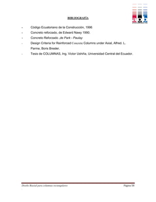 BIBLIOGRAFÍA


-       Código Ecuatoriano de la Construcción, 1996
-       Concreto reforzado, de Edward Nawy 1990.
-       Concreto Reforzado ,de Park - Paulay
-       Design Criteria for Reinforced Concrete Columns under Axial, Alfred. L.
        Parme, Boris Bresler.
-       Tesis de COLUMNAS, Ing. Victor Ushiña, Universidad Central del Ecuador.




Diseño Biaxial para columnas rectangulares                                   Página 58
.
 