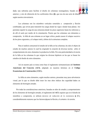 dada; una subrutina para facilitar el diseño de columnas rectangulares, basado en el
anterior; y otro de obtención de los coeficientes Beta (), que nos da una serie de ábacos
según nuestra conveniencia.


        Las columnas son los miembros verticales sometidos a             compresión y flexión
combinadas, que sirven para transmitir las cargas desde las vigas o desde losas planas. Así
permiten repartir la carga de una estructura desde los pisos superiores hasta los inferiores y
de allí al suelo por medio de la cimentación. Puesto que las columnas son elementos a
compresión, la falla de una columna en un lugar crítico, puede causar el colapso sucesivo
de los pisos siguientes y el colapso total y último de la estructura completa.


        Para el análisis estructural el estudio de la falla en las columnas, ha sido el objeto de
estudio de muchos autores lo cual ha originado la creación de diversas teorías sobre el
comportamiento de estos elementos la producirse la falla. Por esta particularidad es la teoría
de la falla en las columnas lo que origina las diversas hipótesis en las que se basan los
estudios de diseño de estos elementos.


        Así en nuestro país se toma como base el reglamento norteamericano del Instituto
Americano del Concreto (ACI), adaptado en nuestros términos en el Código
Ecuatoriano de Construcción ( CEC).


        La falla en estos elementos, según muchos autores, presentan muy poca advertencia
visual, por lo que su diseño debe tener los mas altos índices des seguridad dados en
elementos de hormigón armado.


     Por todas las consideraciones anteriores, basadas en años de estudio y comportamiento
de los elementos de hormigón armado, el reglamento del ACI, requiere que en el diseño de
miembros a compresión, se utilicen factores de reducción de la resistencia  (Fi),
considerablemente menores que los factores  para la flexión, el cortante o la torsión.




Diseño Biaxial para columnas rectangulares                                              Página 7
.
 