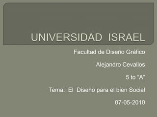 UNIVERSIDAD  ISRAEL Facultad de Diseño Gráfico Alejandro Cevallos 5 to “A” Tema:  El  Diseño para el bien Social 07-05-2010 