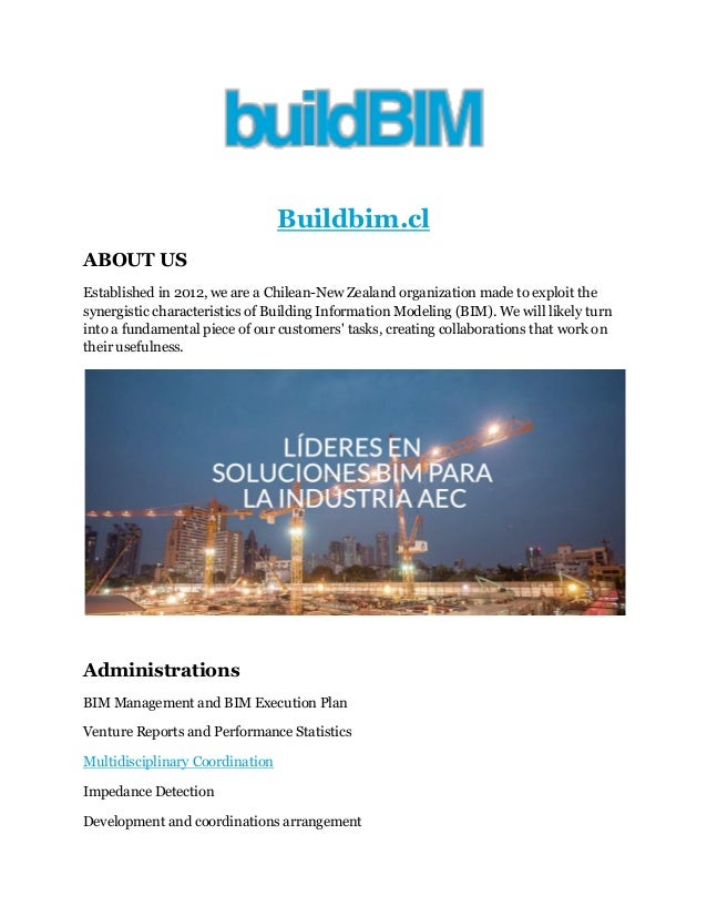 Buildbim.cl
ABOUT US
Established in 2012, we are a Chilean-New Zealand organization made to exploit the
synergistic characteristics of Building Information Modeling (BIM). We will likely turn
into a fundamental piece of our customers' tasks, creating collaborations that work on
their usefulness.
Administrations
BIM Management and BIM Execution Plan
Venture Reports and Performance Statistics
Multidisciplinary Coordination
Impedance Detection
Development and coordinations arrangement
 