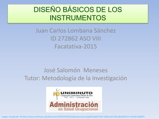Juan Carlos Lombana Sánchez
ID 272862 ASO VIII
Facatativa-2015
José Salomón Meneses
Tutor: Metodología de la Investigación
imagen recuperado de http://www.uniminuto.edu/documents/992197/0/SaludOcupacional.png/50ce4da3-f914-42d8-a262-b9ac38162f62?t=1421961309676
DISEÑO BÁSICOS DE LOS
INSTRUMENTOS
 