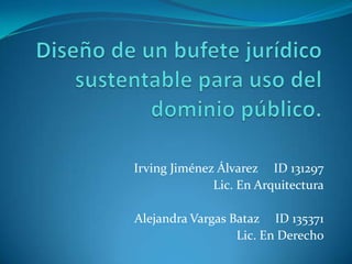 Diseño de un bufete jurídico sustentable para uso del dominio público.      Irving Jiménez Álvarez     ID 131297 Lic. En Arquitectura Alejandra Vargas Bataz     ID 135371 Lic. En Derecho 