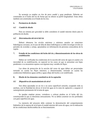 OPS/CEPIS/04.115
UNATSABAR
- 11 -
Se aconseja su empleo en ríos de poco caudal y gran pendiente. Deberán ser
construidos en el lecho del río de forma que no alteren su perfil longitudinal. Estas obras
también son construidas en el fondo de los ríos.
6. Parámetros de diseño
6.1 Caudal de diseño
Para un sistema por gravedad se debe considerar el caudal máximo diario para la
población de diseño.
6.2 Determinación del nivel del río
Deberá obtenerse los niveles máximos y mínimos anuales en estaciones
hidrológicas cercanas; en el caso de falta de datos hidrológicos se debe investigar niveles en
periodos de avenidas y estiaje, apoyándose en información de personas conocedoras de la
región.
7. Estudio de las condiciones del lecho del río y dimensionamiento de las obras de
estabilización
Deben ser verificadas las condiciones de la sección del curso de agua en cuanto a la
necesidad de su estabilización, en especial en los casos en que se presentan con bajas
pendientes o se encuentren sujetas a un régimen muy variable de flujos.
Las obras de protección de la sección del curso de agua deben ser proyectadas
teniendo en cuenta los flujos máximos, y dimensionadas, teniendo en cuenta las
condiciones hidráulicas aguas arriba y aguas abajo del trecho a ser estabilizado.
8. Diseño de los elementos constitutivos de la captación
8.1 Dispositivos de mantenimiento de nivel
Son obras ejecutadas en un río o en curso superficial estrecho, ocupando toda su
anchura, con la finalidad de elevar el nivel de agua en la zona de captación y asegurar el
sumergimiento permanente de la toma de agua.
Se pueden emplear presas, vertederos o colocar piedras en el lecho del río,
constituyendo lo que se denomina enrocamiento. No se deben construir en ríos profundos
con gran superficie de agua.
La memoria del proyecto debe contener la demostración del comportamiento
hidráulico de la represa de nivel para el caudal máximo del curso de agua, con la indicación
de las condiciones desfavorables de su funcionamiento.
 