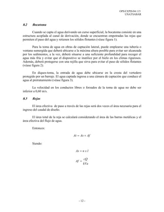 OPS/CEPIS/04.115
UNATSABAR
- 12 -
8.2 Bocatoma
Cuando se capta el agua derivando un curso superficial, la bocatoma consiste en una
estructura acoplada al canal de derivación, donde se encuentran empotradas las rejas que
permiten el paso del agua y retienen los sólidos flotantes (véase figura 1).
Para la toma de agua en obras de captación lateral, puede emplearse una tubería o
ventana sumergida que deberá ubicarse a la máxima altura posible para evitar ser alcanzada
por los sedimentos, a la vez, deberá situarse a una suficiente profundidad para recoger el
agua más fría y evitar que el dispositivo se inutilice por el hielo en los climas rigurosos.
Además, deberá protegerse con una rejilla que sirva para evitar el paso de sólidos flotantes
(véase figura 2).
En diques-toma, la entrada de agua debe ubicarse en la cresta del vertedero
protegido por un barraje. El agua captada ingresa a una cámara de captación que conduce el
agua al pretratamiento (véase figura 3).
La velocidad en los conductos libres o forzados de la toma de agua no debe ser
inferior a 0,60 m/s.
8.3 Rejas
El área efectiva de paso a través de las rejas será dos veces el área necesaria para el
ingreso del caudal de diseño.
El área total de la reja se calculará considerando el área de las barras metálicas y el
área efectiva del flujo de agua.
Entonces:
AfAsAt +=
Siendo:
lsnAs =
Vak
Qc
Af =
 