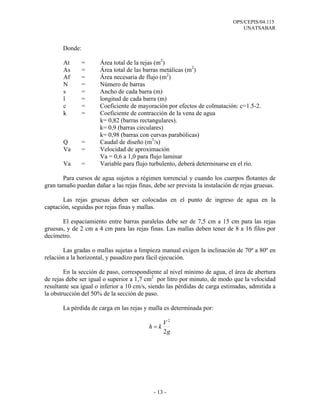 OPS/CEPIS/04.115
UNATSABAR
- 13 -
Donde:
At = Área total de la rejas (m2
)
As = Área total de las barras metálicas (m2
)
Af = Área necesaria de flujo (m2
)
N = Número de barras
s = Ancho de cada barra (m)
l = longitud de cada barra (m)
c = Coeficiente de mayoración por efectos de colmatación: c=1.5-2.
k = Coeficiente de contracción de la vena de agua
k= 0,82 (barras rectangulares).
k= 0,9 (barras circulares)
k= 0,98 (barras con curvas parabólicas)
Q = Caudal de diseño (m3
/s)
Va = Velocidad de aproximación
Va = 0,6 a 1,0 para flujo laminar
Va = Variable para flujo turbulento, deberá determinarse en el río.
Para cursos de agua sujetos a régimen torrencial y cuando los cuerpos flotantes de
gran tamaño puedan dañar a las rejas finas, debe ser prevista la instalación de rejas gruesas.
Las rejas gruesas deben ser colocadas en el punto de ingreso de agua en la
captación, seguidas por rejas finas y mallas.
El espaciamiento entre barras paralelas debe ser de 7,5 cm a 15 cm para las rejas
gruesas, y de 2 cm a 4 cm para las rejas finas. Las mallas deben tener de 8 a 16 filos por
decímetro.
Las gradas o mallas sujetas a limpieza manual exigen la inclinación de 70º a 80º en
relación a la horizontal, y pasadizo para fácil ejecución.
En la sección de paso, correspondiente al nivel mínimo de agua, el área de abertura
de rejas debe ser igual o superior a 1,7 cm2
por litro por minuto, de modo que la velocidad
resultante sea igual o inferior a 10 cm/s, siendo las pérdidas de carga estimadas, admitida a
la obstrucción del 50% de la sección de paso.
La pérdida de carga en las rejas y malla es determinada por:
g
V
kh
2
2
=
 