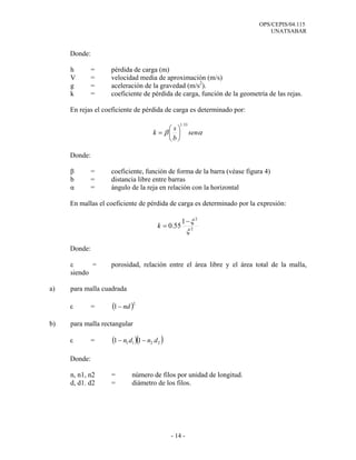 OPS/CEPIS/04.115
UNATSABAR
- 14 -
Donde:
h = pérdida de carga (m)
V = velocidad media de aproximación (m/s)
g = aceleración de la gravedad (m/s2
).
k = coeficiente de pérdida de carga, función de la geometría de las rejas.
En rejas el coeficiente de pérdida de carga es determinado por:
Donde:
β = coeficiente, función de forma de la barra (véase figura 4)
b = distancia libre entre barras
α = ángulo de la reja en relación con la horizontal
En mallas el coeficiente de pérdida de carga es determinado por la expresión:
Donde:
ε = porosidad, relación entre el área libre y el área total de la malla,
siendo
a) para malla cuadrada
ε = ( )2
1 nd−
b) para malla rectangular
ε = ( )( )2211 11 dndn −−
Donde:
n, n1, n2 = número de filos por unidad de longitud.
d, d1. d2 = diámetro de los filos.
αβ sen
b
s
k
33.1
⎟
⎠
⎞
⎜
⎝
⎛
=
2
2
1
55.0
ξ
ξ−
=k
 