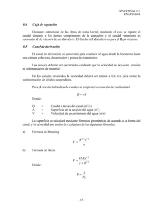 OPS/CEPIS/04.115
UNATSABAR
- 15 -
8.4 Caja de captación
Elemento estructural de las obras de toma lateral, mediante el cual se reparte el
caudal deseado a los demás componentes de la captación y el caudal remanente es
retornado al río a través de un aliviadero. El diseño del aliviadero es para el flujo máximo.
8.5 Canal de derivación
El canal de derivación se construirá para conducir al agua desde la bocatoma hasta
una cámara colectora, desarenador o planta de tratamiento.
Los canales deberán ser construidos cuidando que la velocidad no ocasione erosión
ni sedimentación de material.
En los canales revestidos la velocidad deberá ser menor a 0,6 m/s para evitar la
sedimentación de sólidos suspendidos.
Para el cálculo hidráulico de canales se empleará la ecuación de continuidad:
vAQ =
Donde:
Q = Caudal a través del canal (m3
/s)
A = Superficie de la sección del agua (m2
)
V = Velocidad de escurrimiento del agua (m/s)
La superficie se calculará mediante fórmulas geométricas de acuerdo a la forma del
canal, y la velocidad por medio de cualquiera de las siguientes fórmulas:
a) Fórmula de Manning
b) Fórmula de Bazin
Donde:
n
sR
V
2/13/2
=
2/1
2/1
87
R
sR
V
+
=
γ
HP
A
R =
 