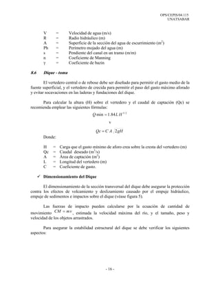 OPS/CEPIS/04.115
UNATSABAR
- 16 -
V = Velocidad de agua (m/s)
R = Radio hidráulico (m)
A = Superficie de la sección del agua de escurrimiento (m2
)
Ph = Perímetro mojado del agua (m)
s = Pendiente del canal en un tramo (m/m)
n = Coeficiente de Manning
γ = Coeficiente de bazin
8.6 Dique - toma
El vertedero central o de rebose debe ser diseñado para permitir el gasto medio de la
fuente superficial, y el vertedero de crecida para permitir el paso del gasto máximo aforado
y evitar socavaciones en las laderas y fundaciones del dique.
Para calcular la altura (H) sobre el vertedero y el caudal de captación (Qc) se
recomienda emplear las siguientes fórmulas:
v
Donde:
H = Carga que el gasto mínimo de aforo crea sobre la cresta del vertedero (m)
Qc = Caudal deseado (m3
/s)
A = Área de captación (m2
)
L = Longitud del vertedero (m)
C = Coeficiente de gasto.
Dimensionamiento del Dique
El dimensionamiento de la sección transversal del dique debe asegurar la protección
contra los efectos de volcamiento y deslizamiento causado por el empuje hidráulico,
empuje de sedimentos e impactos sobre el dique (véase figura 5).
Las fuerzas de impacto pueden calcularse por la ecuación de cantidad de
movimiento vmCM = , estimada la velocidad máxima del río, y el tamaño, peso y
velocidad de los objetos arrastrados.
Para asegurar la estabilidad estructural del dique se debe verificar los siguientes
aspectos:
2/3
84.1min HLQ =
gHACQc 2=
 