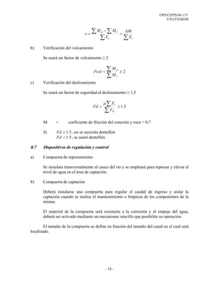 OPS/CEPIS/04.115
UNATSABAR
- 18 -
b) Verificación del volcamiento
Se usará un factor de volcamiento ≥ 2
c) Verificación del deslizamiento
Se usará un factor de seguridad al deslizamiento ≥ 1,5
Μ = coeficiente de fricción del concreto y roca = 0,7
Si 5.1≥Fd , no se necesita dentellón
5.1<Fd , se usará dentellón.
8.7 Dispositivos de regulación y control
a) Compuerta de represamiento
Se instalará transversalmente al cauce del río y se empleará para represar y elevar el
nivel de agua en el área de captación.
b) Compuerta de captación
Deberá instalarse una compuerta para regular el caudal de ingreso y aislar la
captación cuando se realice el mantenimiento o limpieza de los componentes de la
misma.
El material de la compuerta será resistente a la corrosión y al empuje del agua,
deberá ser activado mediante un mecanismo sencillo que posibilite su operación.
El tamaño de la compuerta se define en función del tamaño del canal en el cual será
localizado.
∑∑
∑ ∑ ∆
=
−
=
VV
VR
F
M
F
MM
e
2≥=
∑
∑
V
R
M
M
Fvol
5.1≥=
∑
∑
H
V
F
F
Fd
µ
 
