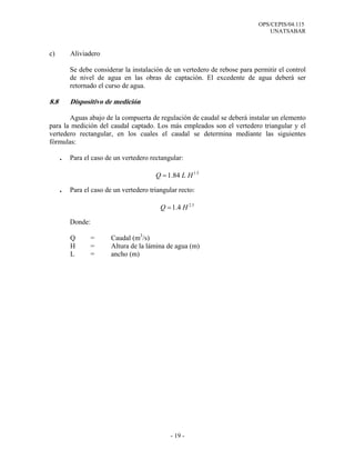 OPS/CEPIS/04.115
UNATSABAR
- 19 -
c) Aliviadero
Se debe considerar la instalación de un vertedero de rebose para permitir el control
de nivel de agua en las obras de captación. El excedente de agua deberá ser
retornado el curso de agua.
8.8 Dispositivo de medición
Aguas abajo de la compuerta de regulación de caudal se deberá instalar un elemento
para la medición del caudal captado. Los más empleados son el vertedero triangular y el
vertedero rectangular, en los cuales el caudal se determina mediante las siguientes
fórmulas:
. Para el caso de un vertedero rectangular:
. Para el caso de un vertedero triangular recto:
Donde:
Q = Caudal (m3
/s)
H = Altura de la lámina de agua (m)
L = ancho (m)
5.1
84.1 HLQ =
5.2
4.1 HQ =
 