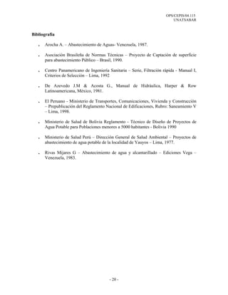 OPS/CEPIS/04.115
UNATSABAR
- 20 -
Bibliografía
. Arocha A. – Abastecimiento de Aguas- Venezuela, 1987.
. Asociación Brasileña de Normas Técnicas – Proyecto de Captación de superficie
para abastecimiento Público – Brasil, 1990.
. Centro Panamericano de Ingeniería Sanitaria – Serie, Filtración rápida - Manual I,
Criterios de Selección – Lima, 1992
. De Azevedo J.M & Acosta G., Manual de Hidráulica, Harper & Row
Latinoamericana, México, 1981.
. El Peruano - Ministerio de Transportes, Comunicaciones, Vivienda y Construcción
– Prepublicación del Reglamento Nacional de Edificaciones, Rubro: Saneamiento V
– Lima, 1998.
. Ministerio de Salud de Bolivia Reglamento - Técnico de Diseño de Proyectos de
Agua Potable para Poblaciones menores a 5000 habitantes - Bolivia 1990
. Ministerio de Salud Perú – Dirección General de Salud Ambiental – Proyectos de
abastecimiento de agua potable de la localidad de Yauyos – Lima, 1977.
. Rivas Mijares G – Abastecimiento de agua y alcantarillado – Ediciones Vega –
Venezuela, 1983.
 