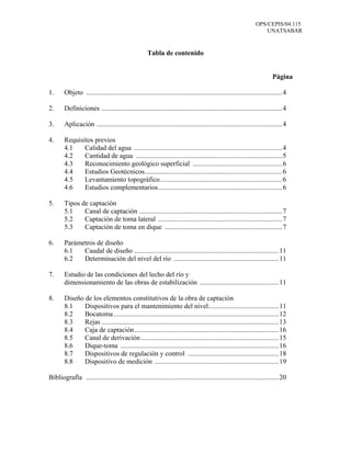 OPS/CEPIS/04.115
UNATSABAR
Tabla de contenido
Página
1. Objeto ..................................................................................................................4
2. Definiciones .........................................................................................................4
3. Aplicación ............................................................................................................4
4. Requisitos previos
4.1 Calidad del agua ......................................................................................4
4.2 Cantidad de agua .....................................................................................5
4.3 Reconocimiento geológico superficial ....................................................6
4.4 Estudios Geotécnicos................................................................................6
4.5 Levantamiento topográfico.......................................................................6
4.6 Estudios complementarios........................................................................6
5. Tipos de captación
5.1 Canal de captación ...................................................................................7
5.2 Captación de toma lateral ........................................................................7
5.3 Captación de toma en dique ....................................................................7
6. Parámetros de diseño
6.1 Caudal de diseño ....................................................................................11
6.2 Determinación del nivel del río .............................................................11
7. Estudio de las condiciones del lecho del río y
dimensionamiento de las obras de estabilización ..............................................11
8. Diseño de los elementos constitutivos de la obra de captación
8.1 Dispositivos para el mantenimiento del nivel.........................................11
8.2 Bocatoma................................................................................................12
8.3 Rejas .......................................................................................................13
8.4 Caja de captación....................................................................................16
8.5 Canal de derivación ................................................................................15
8.6 Dique-toma ............................................................................................16
8.7 Dispositivos de regulación y control .....................................................18
8.8 Dispositivo de medición ........................................................................19
Bibliografía ................................................................................................................20
 