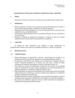 OPS/CEPIS/04.115
UNATSABAR
- 4 -
Especificaciones técnicas para el diseño de captaciones de agua superficial
1. Objeto
Normalizar el diseño de sistemas de captación por gravedad de aguas superficiales.
2. Definiciones
• Obra de captación: Consiste en una estructura colocada directamente en la fuente, a
fin de captar el gasto deseado y conducirlo a la línea de aducción.
• Represa de nivel: Obra ejecutada en un curso de agua para elevar el nivel del curso
superficial a una cota predeterminada
• Enrocamiento: Represamiento de nivel constituido de bloques de roca, colocados en
el curso de agua.
• Bocatoma: Conjunto de dispositivos destinados a conducir el agua de la fuente
superficial para las demás partes constituyentes de la captación.
3. Aplicación
El empleo de estas captaciones será aplicado en aguas superficiales de
desplazamiento continuo tales como ríos, quebradas, tributarios y canales de irrigación.
4. Requisitos previos
4.1 Calidad del agua
• Deberá determinarse la calidad física, química y bacteriológica de la fuente y los
parámetros básicos de análisis de agua que se recomienda determinar (tabla 1).
• La duración y extensión de estos estudios está en función de los siguientes factores
locales: formación geológica de la fuente; usos del suelo y cuerpo de agua;
existencias de industrias, agroindustrias, minería; costumbres locales, etc.
• Para definir los criterios de calidad para la selección de la fuente, se recomienda
seguir la clasificación de aguas crudas realizada por el Centro Panamericano de
Ingeniería Sanitaria y Ciencias del Ambiente (CEPIS, 1992).
• Debe identificarse los puntos de contaminación de la fuente aguas arriba, del posible
emplazamiento de la captación y evaluarse el impacto que originan en la calidad del
agua que se abastecerá a la población.
• Se deben desechar las fuentes superficiales cuyas características pongan en riesgo la
calidad del agua abastecida a la población e incrementen los costos de tratamiento.
• De acuerdo a la calidad de agua de la fuente, se debe seleccionar la tecnología de
tratamiento del agua para consumo humano.
 