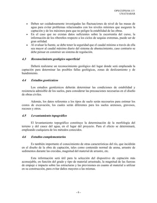 OPS/CEPIS/04.115
UNATSABAR
- 6 -
• Deben ser cuidadosamente investigadas las fluctuaciones de nivel de las masas de
agua para evitar problemas relacionados con los niveles mínimos que aseguren la
captación y de los máximos para que no peligre la estabilidad de las obras.
• En el caso que no existan datos suficientes sobre la escorrentía del curso, la
información de los ribereños respecto a los ciclos de sequías extremas, puede ser de
gran utilidad.
• Al evaluar la fuente, se debe tener la seguridad que el caudal mínimo a través de ella
sea mayor al caudal máximo diario del sistema de abastecimiento, caso contrario se
debe pensar en construir un sistema de regulación.
4.3 Reconocimiento geológico superficial
Deberá realizarse un reconocimiento geológico del lugar donde será emplazada la
captación para determinar las posibles fallas geológicas, zonas de deslizamiento y de
hundimiento.
4.4 Estudios geotécnicos
Los estudios geotécnicos deberán determinar las condiciones de estabilidad y
resistencia admisible de los suelos, para considerar las precauciones necesarias en el diseño
de obras civiles.
Además, los datos referentes a los tipos de suelo serán necesarios para estimar los
costos de excavación, los cuales serán diferentes para los suelos arenosos, gravosos,
rocosos y otros.
4.5 Levantamiento topográfico
El levantamiento topográfico constituye la determinación de la morfología del
terreno y del cauce del agua, en el lugar del proyecto. Para el efecto se determinará,
empleando cualquiera de los métodos conocidos.
4.6 Estudios complementarios
Es también importante el conocimiento de otras características del río, que incidirán
en el diseño de la obra de captación, tales como contenido normal de arena, arrastre de
sedimentos durante las crecidas, magnitud del material de arrastre, etc.
Esta información será útil para la selección del dispositivo de captación más
aconsejable, en función del grado y tipo de material arrastrado, la magnitud de las fuerzas
de empuje e impacto sobre las estructuras y las previsiones en cuanto al material a utilizar
en su construcción, para evitar daños mayores a las mismas.
 