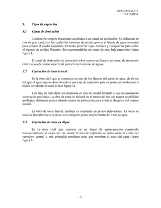OPS/CEPIS/04.115
UNATSABAR
- 7 -
5. Tipos de captación
5.1 Canal de derivación
Consiste en simples bocatomas acopladas a un canal de derivación. Se utilizaran en
ríos de gran caudal en los cuales los mínimos de estiaje aportan el tirante de agua necesario
para derivar el caudal requerido. Deberán preverse rejas, tamices y compuertas para evitar
el ingreso de sólidos flotantes. Son recomendables en zonas de muy baja pendiente (véase
figura 1).
El canal de derivación se construirá sobre tramo rectilíneo o en tramo de transición
entre curvas del curso superficial para el nivel mínimo de aguas.
5.2 Captación de toma lateral
Es la obra civil que se construye en uno de los flancos del curso de agua, de forma
tal, que el agua ingresa directamente a una caja de captación para su posterior conducción a
través de tuberías o canal (véase figura 2).
Este tipo de obra debe ser empleada en ríos de caudal limitado y que no produzcan
socavación profunda. La obra de toma se ubicará en el tramo del río con mayor estabilidad
geológica, debiendo prever además muros de protección para evitar el desgaste del terreno
natural.
La obra de toma lateral, también es empleada en presas derivadoras. La toma se
localiza lateralmente a la presa o en cualquier punto del perímetro del vaso de agua.
5.3 Captación de toma en dique
Es la obra civil que consiste en un dique de represamiento construido
transversalmente al cauce del río, donde el área de captación se ubica sobre la cresta del
vertedero central y está protegida mediante rejas que permiten el paso del agua (véase
figura 3).
 