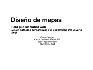 Para publicaciones web De los entornos corporativos a la experiencia del usuario final Presentada por Carlos Gordón – Master TIG  [email_address] noviembre, 2008 Diseño de mapas 