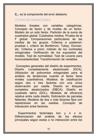 Eij = es la componente del error aleatorio.
OTRAS INFORMACIONES
Modelos lineales con variables categóricas.
Concepto de factor y de niveles de un factor.
Modelo de un solo factor. Partición de la suma de
cuadrados global. Cuadrados medios. Prueba de la
F global. Comparaciones particulares de las
medias de los grupos. Criterios a posteriori:
pruebas t, criterio de Bonferroni, Tukey, Duncan,
etc. Criterios a priori: método de los contrastes
ortogonales. Verificación de los supuestos del
modelo. Test de normalidad. Test de Levene para
homocedasticidad. Transformación de variables.
Conceptos generales del diseño de experimentos.
Diseño completamente aleatorizado (DCA).
Utilización de polinomios ortogonales para el
análisis de tendencias cuando el factor tiene
niveles cuantitativos. Modelos de clasificación
según dos o tres factores con una única
observación por casilla. Diseño en bloques
completos aleatorizados (DBCA). Diseño en
cuadrado latino (DCL). Medidas de eficiencia
relativa entre cada diseño. Estimación de parcelas
faltantes. Modelos de dos o más factores fijos con
repeticiones en las casillas. Concepto de
interacción entre factores.
Experimentos factoriales kxn y n x m.
Diferenciación del análisis de los efectos
principales según exista o no interacción entre los
10
 