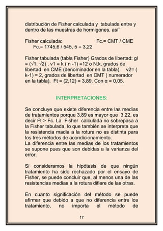 distribución de Fisher calculada y tabulada entre y
dentro de las muestras de hormigones, así¨
Fisher calculada: Fc.= CMT / CME
Fc.= 1745,6 / 545, 5 = 3,22
Fisher tabulada (tabla Fisher) Grados de libertad: gl
= (√1, √2) , v1 = k ( n -1) =12 o N.k, grados de
libertad en CME (denominador en la tabla), v2= (
k-1) = 2, grados de libertad en CMT ( numerador
en la tabla). Ft = (2,12) = 3,89. Con α = 0,05.
INTERPRETACIONES:
Se concluye que existe diferencia entre las medias
de tratamientos porque 3,89 es mayor que 3,22, es
decir Ft > Fc. La Fisher calculada no sobrepasa a
la Fisher tabulada, lo que también se interpreta que
la resistencia madia a la rotura no es distinta para
los tres métodos de acondicionamiento.
La diferencia entre las medias de los tratamientos
se supone pues que son debidas a la varianza del
error.
Si consideramos la hipótesis de que ningún
tratamiento ha sido rechazado por el ensayo de
Fisher, se puede concluir que, al menos una de las
resistencias medias a la rotura difiere de las otras.
En cuanto significación del método se puede
afirmar que debido a que no diferencia entre los
tratamiento, no importa el método de
17
 