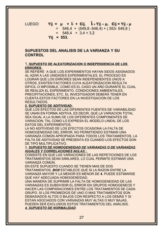 LUEGO: Yij = μ + ĩi + Єij. Ĩi = Yij – μ, Єij = Yij - µ
= 546,4 + (549,8 -546,4) + ( 553- 549,8 )
= 546,4 + 3,4 + 3,2
Yij = 553.
SUPUESTOS DEL ANALISIS DE LA VARIANZA Y SU
CONTROL
1. SUPUESTO DE ALEATORIZACION O INDEPENDENCIA DE LOS
ERRORES:
SE REFIERE A QUE LOS EXPERIMENTOS HAYAN SIDOS ASIGNADOS
AL AZAR A LAS UNIDADES EXPERIMENTALES. EL PROCESO ES
LOGRAR QUE LOS ERRORES SEAN INDEPENDIENTES UNOS A
OTROS. EXISTEN FACTORES CUYA ALEATORIZACION RESULTA
DIFICIL O IMPOSIBLE, COMO ES EL CASO UN AÑO DURANTE EL CUAL
SE REALIZA EL EXPERIMENTO, CONDICIONES AMBIENTALES,
PRECIPITACIONES, ETC. EL INVESTIGADOR DEBERÁ TENER EN
CUENTA ESTOS FACTORES EN LA INVESTIGACION DE LOS
RESULTADOS.
2. SUPUESTO DE ADITIVIDAD:
QUE LOS EFECTOS DE LAS DIFERENTES FUENTES DE VARIABILIDAD
SE UNAN EN FORMA ADITIVA, ES DECIR, QUE LA VARIACION TOTAL
SEA IGUAL A LA SUMA DE LOS DIFERENTES COMPONENTES DE
VARIACION; TAL COMO LO EXPRESA EL MODELO LINEAL DE LOS
DATOS DEL EXPERIMENTOS.
LA NO ADITIVIDAD DE LOS EFECTOS OCASIONA LA FALTA DE
HOMOGENEIDAD DEL ERROR, NO PERMITIENDO ESTIMAR UNA
VARIANZA COMÚN APROPIADA PARA TODOS LOS TRATAMIENTOS. LA
FALTA DE ADITIVIDAD SE PRESENTA ES CUANDO LOS EFECTOS SON
DE TIPO MULTIPLICATIVO.
3. SUPUESTO DE HOMOGENEIDAD DE VARIANZAS O DE VARIANZAS
IGUALES Y CORRELACIONES NULAS :
CONSISTE EN QUE LAS VARIACIONES DE LAS REPETICIONES DE LOS
TRATAMIENTOS SEAN SIMILARES, LO CUAL PERMITE ESTIMAR UNA
VARIANZA COMÚN.
EN ESTE SUPUESTO CUANDO SE TIENEN MAS DE DOS
TRATAMIENTOS, BOX ESTABLECE QUE SI LA RAZON ENTRE LA
VARIANZA MAYOR Y LA MENOR ES MENOR DE 4, PUEDE ESTIMARSE
QUE HAY ADECUADA HOMOGENEIDAD.
UNA MANERA DE SUPRIMIR LA FALTA DE HOMOGENEIDAD DE LAS
VARIANZAS ES SUBDIVIDIR EL ERROR EN GRUPOS HOMOGENEOS Y
HACER LAS COMPARACIONES ENTRE LOS TRATAMIENTOS DE CADA
GRUPO. SI LOS PROMEDIOS DE UNO O MAS TRATAMIENTOS SON
DEMASIADOS ALTOS O BAJOS CON RESPECTO A LOS DEMÁS Y SI
ESTAN ASOCIADOS CON VARIANZAS MUY ALTAS O MUY BAJAS,
PUEDEN SER EXCLUIDOS ESTOS TRATAMIENTOS DEL ANÁLISIS.
4. SUPUESTO DE NORMALIDAD:
27
 