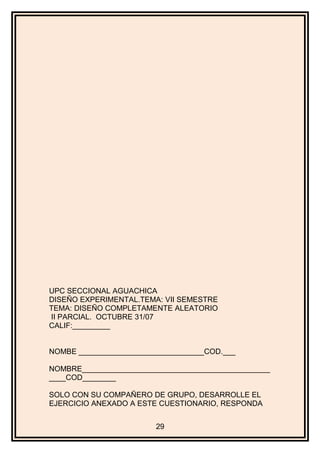 UPC SECCIONAL AGUACHICA
DISEÑO EXPERIMENTAL.TEMA: VII SEMESTRE
TEMA: DISEÑO COMPLETAMENTE ALEATORIO
II PARCIAL. OCTUBRE 31/07
CALIF:_________
NOMBE ______________________________COD.___
NOMBRE_____________________________________________
____COD________
SOLO CON SU COMPAÑERO DE GRUPO, DESARROLLE EL
EJERCICIO ANEXADO A ESTE CUESTIONARIO, RESPONDA
29
 