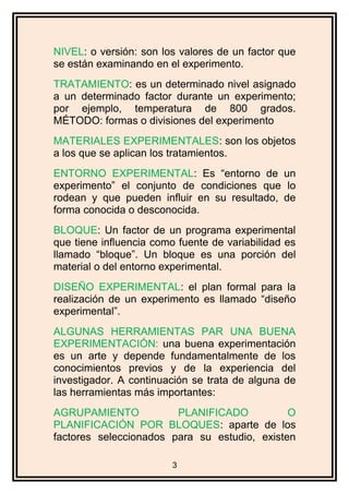 NIVEL: o versión: son los valores de un factor que
se están examinando en el experimento.
TRATAMIENTO: es un determinado nivel asignado
a un determinado factor durante un experimento;
por ejemplo, temperatura de 800 grados.
MÉTODO: formas o divisiones del experimento
MATERIALES EXPERIMENTALES: son los objetos
a los que se aplican los tratamientos.
ENTORNO EXPERIMENTAL: Es “entorno de un
experimento” el conjunto de condiciones que lo
rodean y que pueden influir en su resultado, de
forma conocida o desconocida.
BLOQUE: Un factor de un programa experimental
que tiene influencia como fuente de variabilidad es
llamado “bloque”. Un bloque es una porción del
material o del entorno experimental.
DISEÑO EXPERIMENTAL: el plan formal para la
realización de un experimento es llamado “diseño
experimental”.
ALGUNAS HERRAMIENTAS PAR UNA BUENA
EXPERIMENTACIÓN: una buena experimentación
es un arte y depende fundamentalmente de los
conocimientos previos y de la experiencia del
investigador. A continuación se trata de alguna de
las herramientas más importantes:
AGRUPAMIENTO PLANIFICADO O
PLANIFICACIÓN POR BLOQUES: aparte de los
factores seleccionados para su estudio, existen
3
 