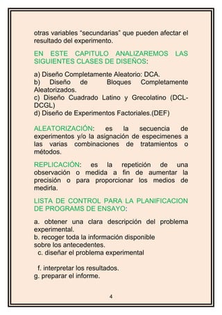 otras variables “secundarias” que pueden afectar el
resultado del experimento.
EN ESTE CAPITULO ANALIZAREMOS LAS
SIGUIENTES CLASES DE DISEÑOS:
a) Diseño Completamente Aleatorio: DCA.
b) Diseño de Bloques Completamente
Aleatorizados.
c) Diseño Cuadrado Latino y Grecolatino (DCL-
DCGL)
d) Diseño de Experimentos Factoriales.(DEF)
ALEATORIZACIÓN: es la secuencia de
experimentos y/o la asignación de especimenes a
las varias combinaciones de tratamientos o
métodos.
REPLICACIÓN: es la repetición de una
observación o medida a fin de aumentar la
precisión o para proporcionar los medios de
medirla.
LISTA DE CONTROL PARA LA PLANIFICACION
DE PROGRAMS DE ENSAYO:
a. obtener una clara descripción del problema
experimental.
b. recoger toda la información disponible
sobre los antecedentes.
c. diseñar el problema experimental
f. interpretar los resultados.
g. preparar el informe.
4
 