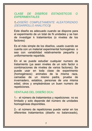 CLASE DE DISEÑOS ESTADISTICOS O
EXPERIMENTALES
1,-DISEÑO COMPLETAMENTE ALEATORIZADO
(DESARROLLO ANALITICO)
Este diseño es adecuado cuando se dispone para
el experimento de un total de N unidades y se han
de investigar k tratamientos (o niveles de los
factores)
Es el más simple de los diseños, usado cuando se
cuenta con un material experimental homogéneo o
sea con variabilidad relativamente pequeña y
uniformemente repartida.
En el se puede estudiar cualquier numero de
tratamiento (ya sean niveles de un solo factor o
combinaciones de niveles de varios factores). Se
puede usar en toda clase de experimento
(homogéneos): animales de la misma raza,
camadas de un mismo padre, prueba de
invernadero, establos, personas de una misma
edad, otros y empleándose un buen numero de
repeticiones.
VENTAJAS DEL DISEÑO DCA:
1.- el número de tratamientos y repeticiones no es
limitado y solo depende del número de unidades
homogéneas disponibles.
2.- el número de repeticiones puede variar en los
diferentes tratamientos (diseño no balanceado),
7
 