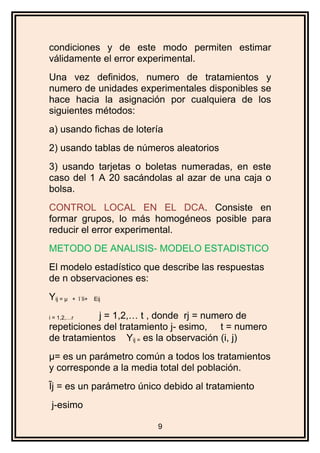 condiciones y de este modo permiten estimar
válidamente el error experimental.
Una vez definidos, numero de tratamientos y
numero de unidades experimentales disponibles se
hace hacia la asignación por cualquiera de los
siguientes métodos:
a) usando fichas de lotería
2) usando tablas de números aleatorios
3) usando tarjetas o boletas numeradas, en este
caso del 1 A 20 sacándolas al azar de una caja o
bolsa.
CONTROL LOCAL EN EL DCA. Consiste en
formar grupos, lo más homogéneos posible para
reducir el error experimental.
METODO DE ANALISIS- MODELO ESTADISTICO
El modelo estadístico que describe las respuestas
de n observaciones es:
Yij = µ + ĩ ĩi+ Eij
i = 1,2,…r j = 1,2,… t , donde rj = numero de
repeticiones del tratamiento j- esimo, t = numero
de tratamientos Yij = es la observación (i, j)
µ= es un parámetro común a todos los tratamientos
y corresponde a la media total del población.
Ĩj = es un parámetro único debido al tratamiento
j-esimo
9
 