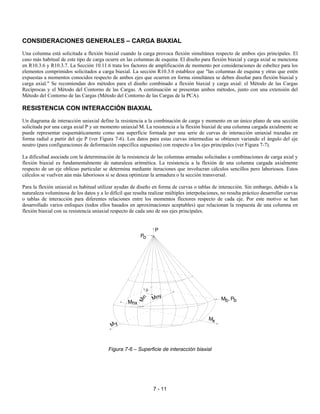 7 - 11
CONSIDERACIONES GENERALES – CARGA BIAXIAL
Una columna está solicitada a flexión biaxial cuando la carga provoca flexión simultánea respecto de ambos ejes principales. El
caso más habitual de este tipo de carga ocurre en las columnas de esquina. El diseño para flexión biaxial y carga axial se menciona
en R10.3.6 y R10.3.7. La Sección 10.11.6 trata los factores de amplificación de momento por consideraciones de esbeltez para los
elementos comprimidos solicitados a carga biaxial. La sección R10.3.6 establece que "las columnas de esquina y otras que estén
expuestas a momentos conocidos respecto de ambos ejes que ocurren en forma simultánea se deben diseñar para flexión biaxial y
carga axial." Se recomiendan dos métodos para el diseño combinado a flexión biaxial y carga axial: el Método de las Cargas
Recíprocas y el Método del Contorno de las Cargas. A continuación se presentan ambos métodos, junto con una extensión del
Método del Contorno de las Cargas (Método del Contorno de las Cargas de la PCA).
RESISTENCIA CON INTERACCIÓN BIAXIAL
Un diagrama de interacción uniaxial define la resistencia a la combinación de carga y momento en un único plano de una sección
solicitada por una carga axial P y un momento uniaxial M. La resistencia a la flexión biaxial de una columna cargada axialmente se
puede representar esquemáticamente como una superficie formada por una serie de curvas de interacción uniaxial trazadas en
forma radial a partir del eje P (ver Figura 7-6). Los datos para estas curvas intermedias se obtienen variando el ángulo del eje
neutro (para configuraciones de deformación específica supuestas) con respecto a los ejes principales (ver Figura 7-7).
La dificultad asociada con la determinación de la resistencia de las columnas armadas solicitadas a combinaciones de carga axial y
flexión biaxial es fundamentalmente de naturaleza aritmética. La resistencia a la flexión de una columna cargada axialmente
respecto de un eje oblicuo particular se determina mediante iteraciones que involucran cálculos sencillos pero laboriosos. Estos
cálculos se vuelven aún más laboriosos si se desea optimizar la armadura o la sección transversal.
Para la flexión uniaxial es habitual utilizar ayudas de diseño en forma de curvas o tablas de interacción. Sin embargo, debido a la
naturaleza voluminosa de los datos y a lo difícil que resulta realizar múltiples interpolaciones, no resulta práctico desarrollar curvas
o tablas de interacción para diferentes relaciones entre los momentos flectores respecto de cada eje. Por este motivo se han
desarrollado varios enfoques (todos ellos basados en aproximaciones aceptables) que relacionan la respuesta de una columna en
flexión biaxial con su resistencia uniaxial respecto de cada uno de sus ejes principales.
Figura 7-6 – Superficie de interacción biaxial
P
Po
M ,b Pb
Mx
M y
Mn
y
xMn
Mn
θ
 