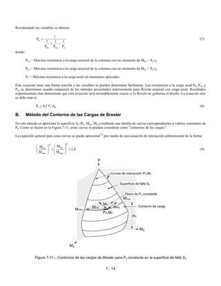 7 - 14
Reordenando las variables se obtiene:
n
ox oy o
1
P
1 1 1
P P P
=
+ −
(7)
donde:
Pox = Máxima resistencia a la carga uniaxial de la columna con un momento de Mnx = Pn ey
Poy = Máxima resistencia a la carga uniaxial de la columna con un momento de Mny = Pn ex
Po = Máxima resistencia a la carga axial sin momentos aplicados
Esta ecuación tiene una forma sencilla y las variables se pueden determinar fácilmente. Las resistencias a la carga axial Po, Pox y
Poy se determinan usando cualquiera de los métodos presentados anteriormente para flexión uniaxial con carga axial. Resultados
experimentales han demostrado que esta ecuación será razonablemente exacta si la flexión no gobierna el diseño. La ecuación sólo
se debe usar si:
Pn ≥ 0,1 f'c Ag (8)
B. Método del Contorno de las Cargas de Bresler
En este método se aproxima la superficie S3 (Pn, Mnx, Mny) mediante una familia de curvas correspondientes a valores constantes de
Pn. Como se ilustra en la Figura 7-11, estas curvas se pueden considerar como "contornos de las cargas."
La expresión general para estas curvas se puede aproximar7.6
por medio de una ecuación de interacción adimensional de la forma
nynx
nox noy
MM
1,0
M M
βα
  
+ =       
(9)
Figura 7-11 – Contornos de las cargas de Bresler para Pn constante en la superficie de falla S3
xM
P
yM
nxM
nP nM,
nyM
noyM
noxM
nP
nM
Curvas de interacción Pn-Mn
Superficie de falla S3
Plano de Pn constante
Contorno de carga
 