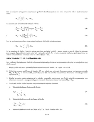 7 - 21
Para las secciones rectangulares con armadura igualmente distribuida en todas sus caras, la Ecuación (16) se puede aproximar
como:
nx ny noy
b 1
M M M
h
 −β
+ ≈ 
β 
(17)
La ecuación de la recta inferior de la Figura 7-17 es:
nynx
nox noy
MM 1
1
M M
 −β
+ = 
β 
para
ny noy
nx nox
M M
M M
< (18)
ó nox
nx ny nox
noy
M 1
M M M
M
  −β
+ =    β  
(19)
Para las secciones rectangulares con armadura igualmente distribuida en todas sus caras,
nx ny nox
h 1
M M M
b
 −β
+ = 
β 
(20)
En las ecuaciones de diseño (17) y (20), se debe seleccionar la relación b/h ó h/b y se debe suponer el valor de β. Para las columnas
poco cargadas β generalmente variará entre 0,55 y alrededor de 0,70. Por lo tanto, en general una buena opción para iniciar un
análisis de flexión biaxial consiste en tomar un valor de β igual a 0,65.
PROCEDIMIENTO DE DISEÑO MANUAL
Para ayudarle al diseñador en el diseño de columnas solicitadas a flexión biaxial, a continuación se describe un procedimiento para
diseño manual:
1. Elegir el valor de β ya sea igual a 0,65 o bien estimando un valor en base a las Figuras 7-15 y 7-16.
2. Si Mny/Mnx es mayor que b/h, usar la Ecuación (17) para calcular una resistencia al momento uniaxial equivalente aproximada
Mnoy. Si Mny/Mnx es menor que b/h, usar la Ecuación (20) para calcular una resistencia al momento uniaxial equivalente
aproximada Mnox.
3. Diseñar la sección usando cualquiera de los métodos presentados anteriormente para flexión uniaxial con carga axial para
obtener una resistencia a la carga axial Pn y una resistencia al momento uniaxial equivalente Mnoy o Mnox.
4. Verificar la sección elegida mediante cualquiera de los tres métodos siguientes:
a. Método de las Cargas Recíprocas de Bresler:
n
ox oy o
1
P
1 1 1
P P P
≤
+ −
(7)
b. Método de los Contornos de las Cargas de Bresler:
nynx
nox noy
MM
1,0
M M
+ ≤ (11)
c. Método de los Contornos de las Cargas de la PCA: Usar la Ecuación (14) o bien
 