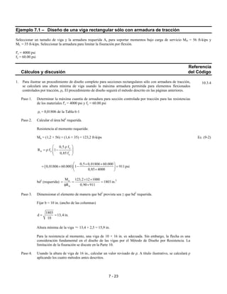 7 - 23
Ejemplo 7.1 – Diseño de una viga rectangular sólo con armadura de tracción
Seleccionar un tamaño de viga y la armadura requerida As para soportar momentos bajo carga de servicio MD = 56 ft-kips y
ML = 35 ft-kips. Seleccionar la armadura para limitar la fisuración por flexión.
f'c = 4000 psi
fy = 60.00 psi
Referencia
Cálculos y discusión del Código
1. Para ilustrar un procedimiento de diseño completo para secciones rectangulares sólo con armadura de tracción,
se calculará una altura mínima de viga usando la máxima armadura permitida para elementos flexionados
controlados por tracción, ρt. El procedimiento de diseño seguirá el método descrito en las páginas anteriores.
Paso 1. Determinar la máxima cuantía de armadura para sección controlada por tracción para las resistencias
de los materiales f'c = 4000 psi y fy = 60.00 psi
ρt = 0,01806 de la Tabla 6-1
Paso 2. Calcular el área bd2
requerida.
Resistencia al momento requerida:
Mu = (1,2 × 56) + (1,6 × 35) = 123,2 ft-kips Ec. (9-2)
y
n y '
c
0,5 f
R f 1
0,85 f
 ρ
= ρ −  
 
( )
0,5 0,01806 60.000
0,01806 60.000 1 911 psi
0,85 4000
 × × 
= × − = 
× 
bd2
(requerida) 3u
n
M 123,2 12 1000
1803 in.
R 0,90 911
× ×
= = =
φ ×
Paso 3. Dimensionar el elemento de manera que bd2
provista sea ≥ que bd2
requerida.
Fijar b = 10 in. (ancho de las columnas)
1803
d 13,4 in.
10
= =
Altura mínima de la viga ≈ 13,4 + 2,5 = 15,9 in.
Para la resistencia al momento, una viga de 10 × 16 in. es adecuada. Sin embargo, la flecha es una
consideración fundamental en el diseño de las vigas por el Método de Diseño por Resistencia. La
limitación de la fisuración se discute en la Parte 10.
Paso 4. Usando la altura de viga de 16 in., calcular un valor revisado de ρ. A título ilustrativo, se calculará ρ
aplicando los cuatro métodos antes descritos.
10.3.4
 