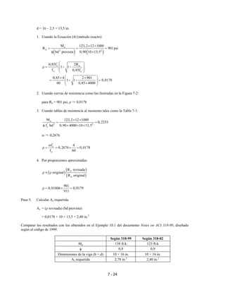 7 - 24
d = 16 – 2,5 = 13,5 in.
1. Usando la Ecuación (4) (método exacto):
( ) ( )
u
n 2 2
M 123,2 12 1000
R 901 psi
bd provista 0,90 10 13,5
× ×
= = =
φ ×
'
c n
'
y c
0,85f 2R
1 1
f 0,85f
 
 ρ = − −
 
 
0,85 4 2 901
1 1 0,0178
60 0,85 4000
 × ×
= − − =  × 
2. Usando curvas de resistencia como las ilustradas en la Figura 7-2:
para Rn = 901 psi, ρ ≈ 0,0178
3. Usando tablas de resistencia al momento tales como la Tabla 7-1:
u
' 2 2
c
M 123,2 12 1000
0,2253
f bd 0,90 4000 10 13,5
× ×
= =
φ × × ×
ω ≈ 0,2676
'
c
y
f 4
0,2676 0,0178
f 60
ω
ρ = = × =
4. Por proporciones aproximadas:
( )
( )
( )
n
n
R revisada
original
R original
ρ ≈ ρ
901
0,01806 0,0179
911
ρ = × =
Paso 5. Calcular As requerida.
As = (ρ revisada) (bd provista)
= 0,0178 × 10 × 13,5 = 2,40 in.2
Comparar los resultados con los obtenidos en el Ejemplo 10.1 del documento Notes on ACI 318-99, diseñado
según el código de 1999.
Según 318-99 Según 318-02
Mu 138 ft-k 123 ft-k
φ 0,9 0,9
Dimensiones de la viga (b × d) 10 × 16 in. 10 × 16 in.
As requerida 2,78 in.2
2,40 in.2
 