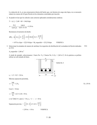 7 - 25
La reducción de As es una consecuencia directa del hecho que, con factores de carga más bajos, no es necesario
reducir φ a menos de 0,9 para flexión en los elementos controlados por tracción.
2. Se puede revisar que los cálculos sean correctos aplicando consideraciones estáticas.
T = As fy = 2,40 × 60 = 144,0 kips
s y
'
c
A f 144,0
a 4,24 in.
0,85 4 100,85f b
= = =
× ×
Resistencia al momento de diseño:
n s y
a 4,24
M A f d 0,9 144,0 13,5
2 2
      
φ = φ − = −      
      
= 1475 in.-kips = 122,9 ft-kips ≈ Mu requerido = 123,2 ft-kips VERIFICA
3. Seleccionar la armadura de manera de satisfacer los requisitos de distribución de la armadura de flexión indicados
en 10.6.
As requerida = 2,40 in.2
A modo de ejemplo, seleccionamos 1 barra No. 9 y 2 barras No. 8 (As = 2,40 in.2
). En la práctica se prefiere
utilizar un solo tamaño de barra.
cc = 1,5 + 0,5 = 2,0 in.
Máxima separación permitida,
c
s
540
s 2,5c
f
= − Ec. (10-4)
Usar fs = 36 ksi
540
s (2,5 2,0) 10 in.
36
= − × =
o ver Tabla 9-1: para fs = 36 y cc = 2 :: s = 10 in.
Separación provista =
1 1,0
10 2 1,5 0,5
2 2
  
− + +  
  
= 2,50 in. < 10 in. VERIFICA
10.6
Estribo No. 4
No.8 No.9 No.8
10"
1,5"
 